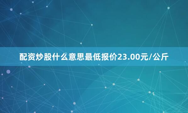 配资炒股什么意思最低报价23.00元/公斤