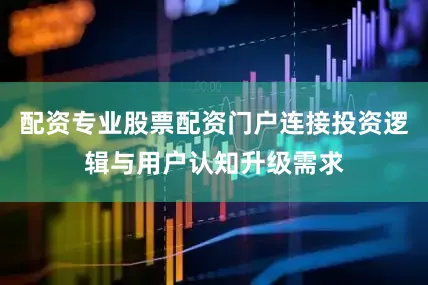 配资专业股票配资门户连接投资逻辑与用户认知升级需求