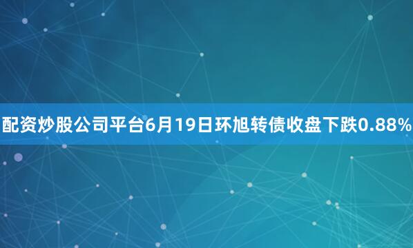 配资炒股公司平台6月19日环旭转债收盘下跌0.88%