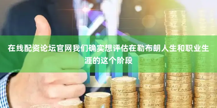 在线配资论坛官网我们确实想评估在勒布朗人生和职业生涯的这个阶段
