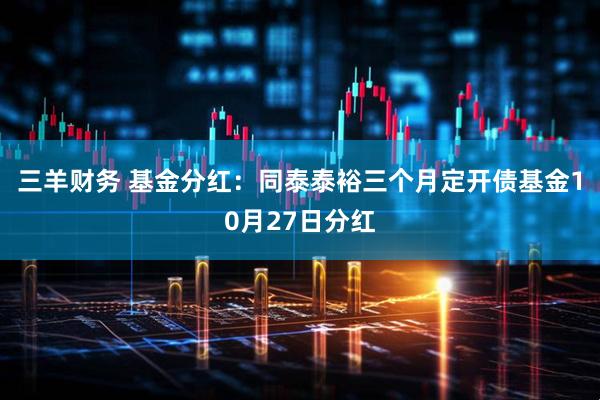 三羊财务 基金分红：同泰泰裕三个月定开债基金10月27日分红