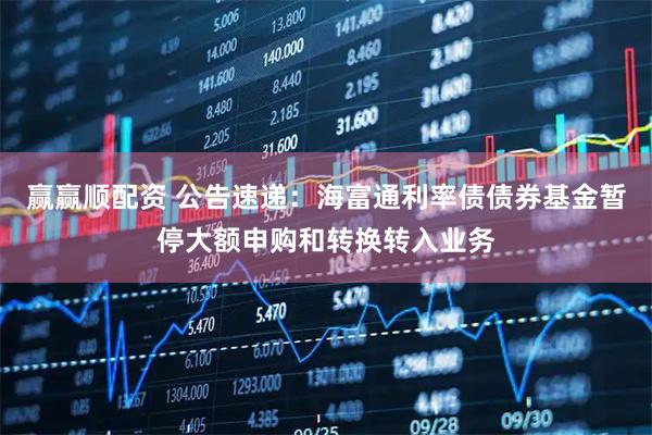 赢赢顺配资 公告速递：海富通利率债债券基金暂停大额申购和转换转入业务