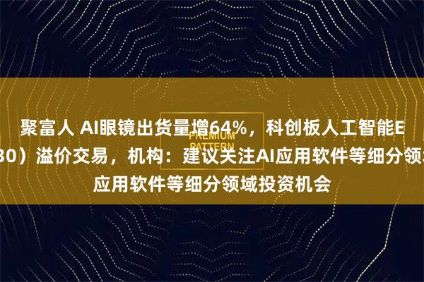 聚富人 AI眼镜出货量增64%，科创板人工智能ETF（588930）溢价交易，机构：建议关注AI应用软件等细分领域投资机会