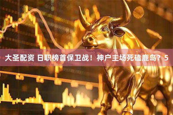 大圣配资 日职榜首保卫战！神户主场死磕鹿岛？5