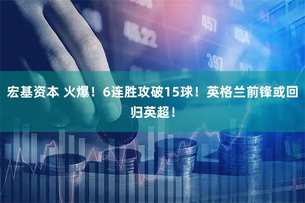宏基资本 火爆！6连胜攻破15球！英格兰前锋或回归英超！