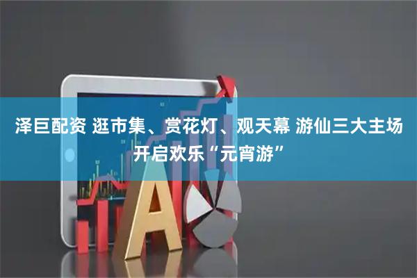 泽巨配资 逛市集、赏花灯、观天幕 游仙三大主场开启欢乐“元宵游”
