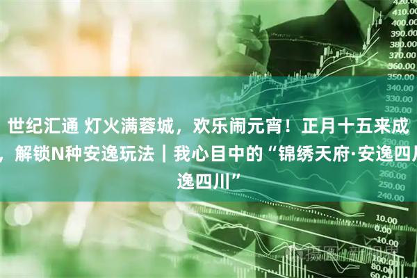 世纪汇通 灯火满蓉城，欢乐闹元宵！正月十五来成都，解锁N种安逸玩法｜我心目中的“锦绣天府·安逸四川”