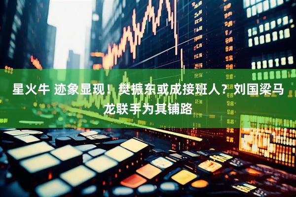 星火牛 迹象显现！樊振东或成接班人？刘国梁马龙联手为其铺路
