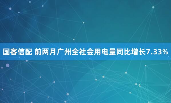 国客信配 前两月广州全社会用电量同比增长7.33%