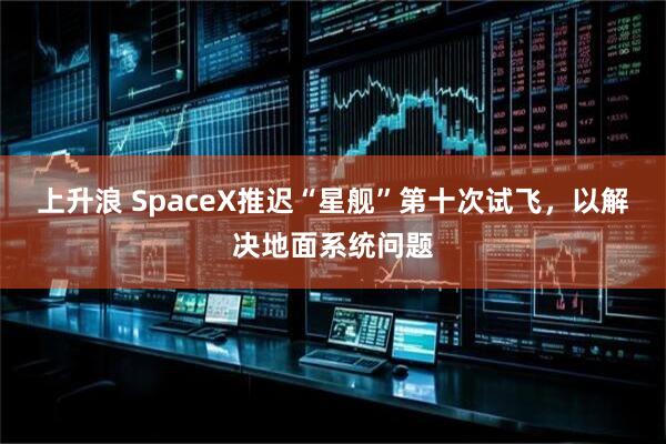 上升浪 SpaceX推迟“星舰”第十次试飞，以解决地面系统问题