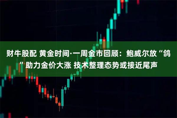 财牛股配 黄金时间·一周金市回顾：鲍威尔放“鸽”助力金价大涨 技术整理态势或接近尾声