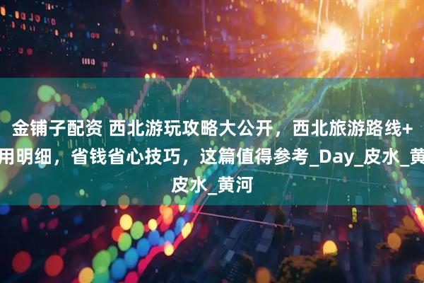 金铺子配资 西北游玩攻略大公开，西北旅游路线+费用明细，省钱省心技巧，这篇值得参考_Day_皮水_黄河