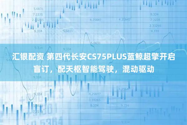 汇银配资 第四代长安CS75PLUS蓝鲸超擎开启盲订，配天枢智能驾驶，混动驱动
