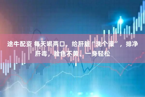 途牛配资 每天喝两口，给肝脏“洗个澡”，排净肝毒，脸色不黄、一身轻松