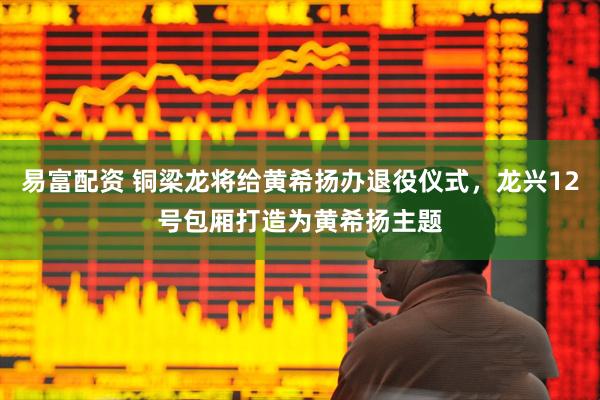 易富配资 铜梁龙将给黄希扬办退役仪式，龙兴12号包厢打造为黄希扬主题
