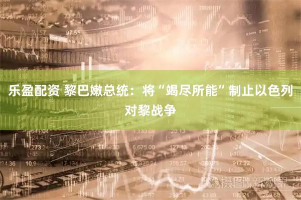乐盈配资 黎巴嫩总统：将“竭尽所能”制止以色列对黎战争