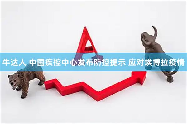 牛达人 中国疾控中心发布防控提示 应对埃博拉疫情