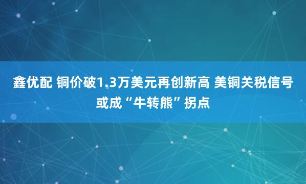 鑫优配 铜价破1.3万美元再创新高 美铜关税信号或成“牛转熊”拐点