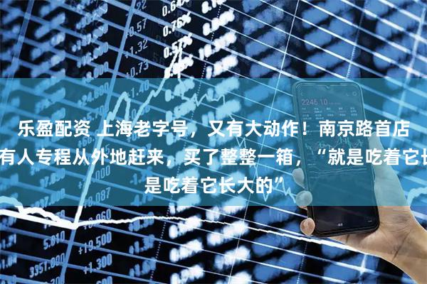 乐盈配资 上海老字号，又有大动作！南京路首店开业，有人专程从外地赶来，买了整整一箱，“就是吃着它长大的”