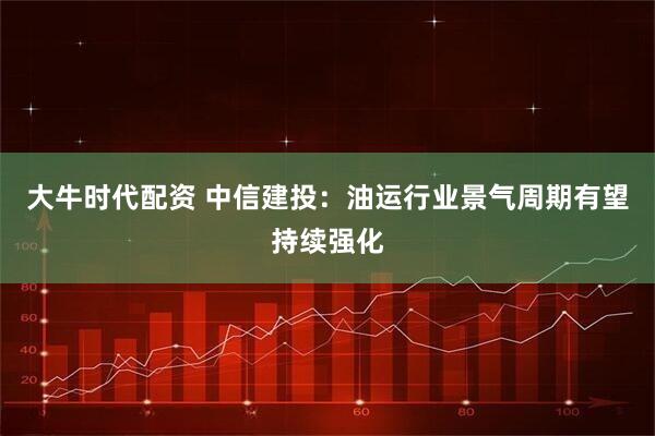 大牛时代配资 中信建投：油运行业景气周期有望持续强化
