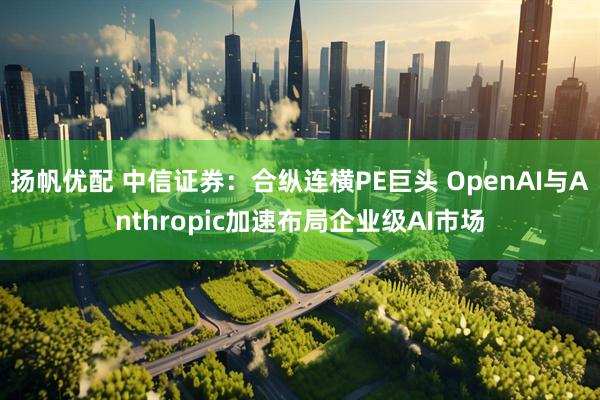 扬帆优配 中信证券：合纵连横PE巨头 OpenAI与Anthropic加速布局企业级AI市场