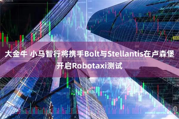 大金牛 小马智行将携手Bolt与Stellantis在卢森堡开启Robotaxi测试