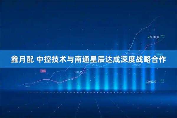 鑫月配 中控技术与南通星辰达成深度战略合作