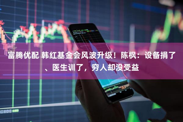 富腾优配 韩红基金会风波升级!陈枫:设备捐了、医生训了,穷人却没受益