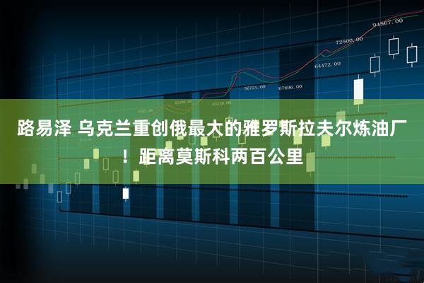 路易泽 乌克兰重创俄最大的雅罗斯拉夫尔炼油厂!距离莫斯科两百公里