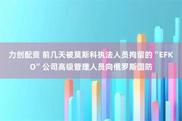力创配资 前几天被莫斯科执法人员拘留的“EFKO”公司高级管理人员向俄罗斯国防