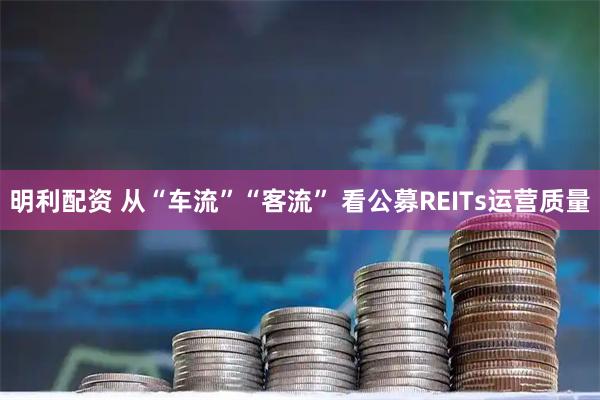 明利配资 从“车流”“客流” 看公募REITs运营质量
