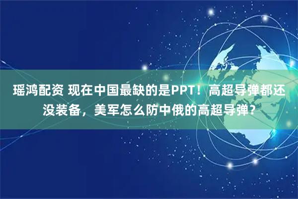 瑶鸿配资 现在中国最缺的是PPT！高超导弹都还没装备，美军怎么防中俄的高超导弹？