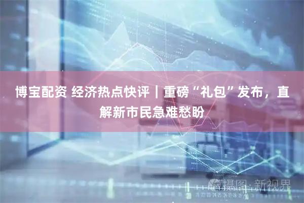 博宝配资 经济热点快评｜重磅“礼包”发布，直解新市民急难愁盼