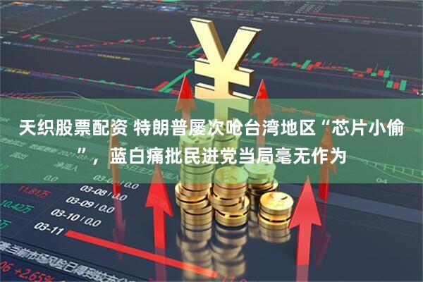 天织股票配资 特朗普屡次呛台湾地区“芯片小偷”，蓝白痛批民进党当局毫无作为